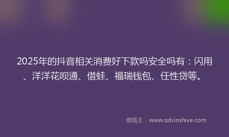 2025年的抖音相关消费好下款吗安全吗有：闪用、洋洋花呗通、借蛙、福瑞钱包、任性贷等。