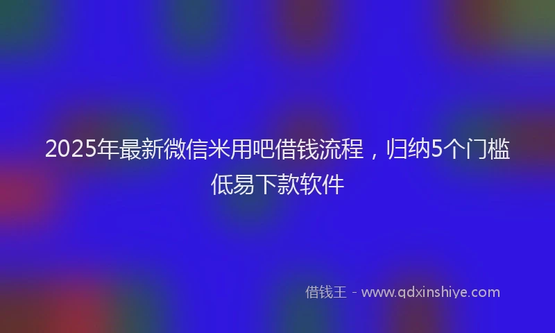 2025年最新微信米用吧借钱流程，归纳5个门槛低易下款软件