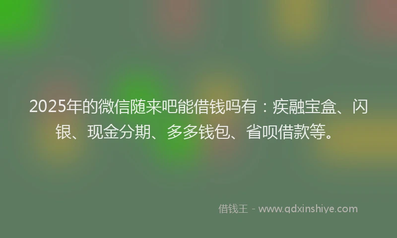 2025年的微信随来吧能借钱吗有：疾融宝盒、闪银、现金分期、多多钱包、省呗借款等。