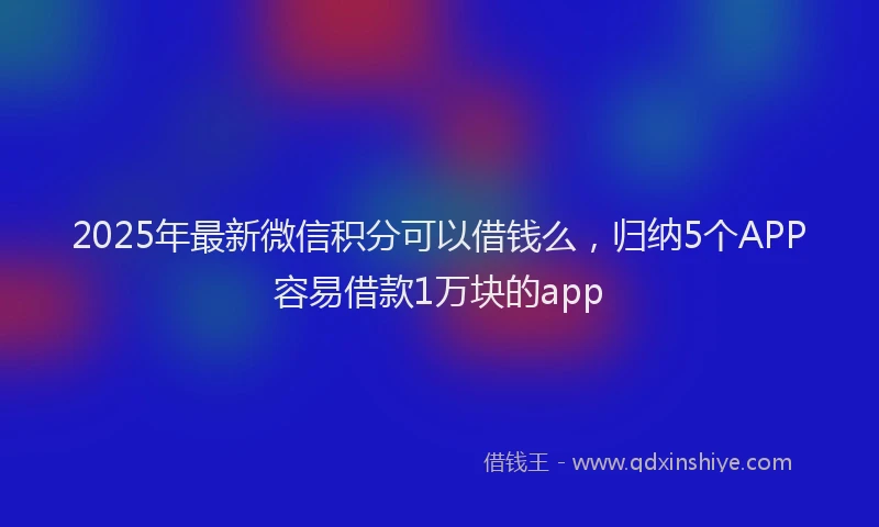 2025年最新微信积分可以借钱么，归纳5个APP容易借款1万块的app
