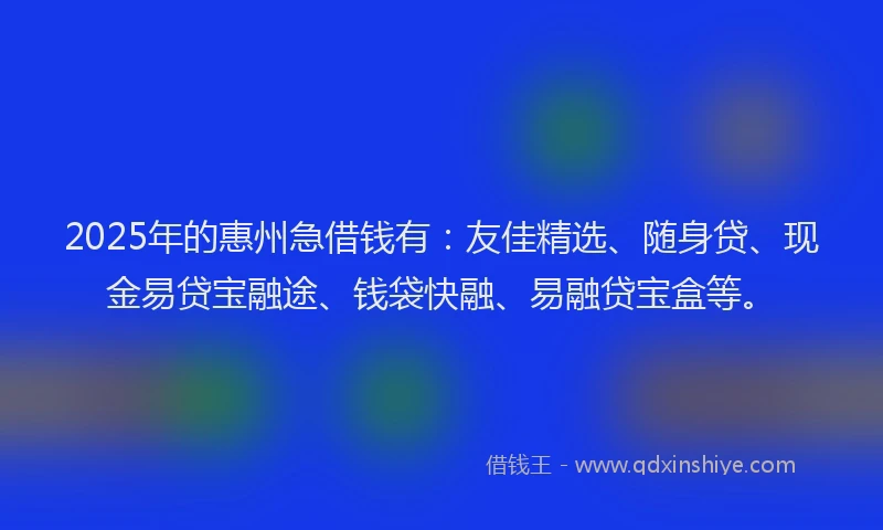 2025年的惠州急借钱有：友佳精选、随身贷、现金易贷宝融途、钱袋快融、易融贷宝盒等。