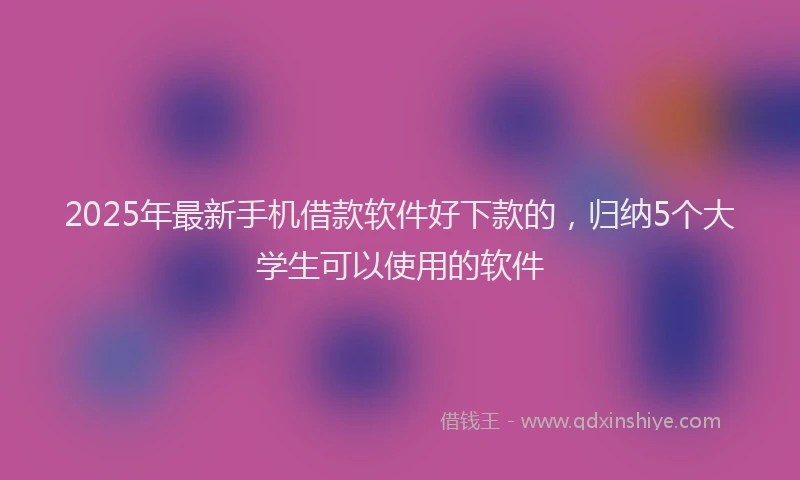 2025年最新手机借款软件好下款的，归纳5个大学生可以使用的软件