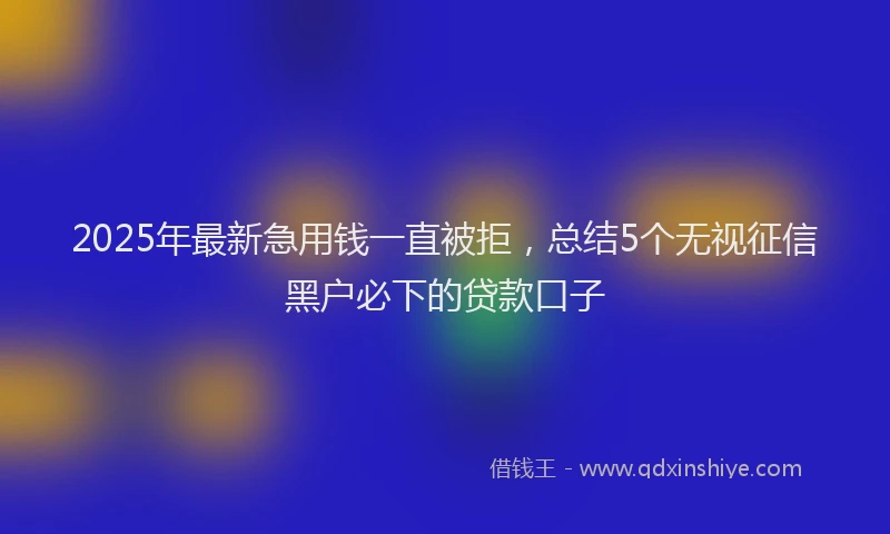 2025年最新急用钱一直被拒，总结5个无视征信黑户必下的贷款口子