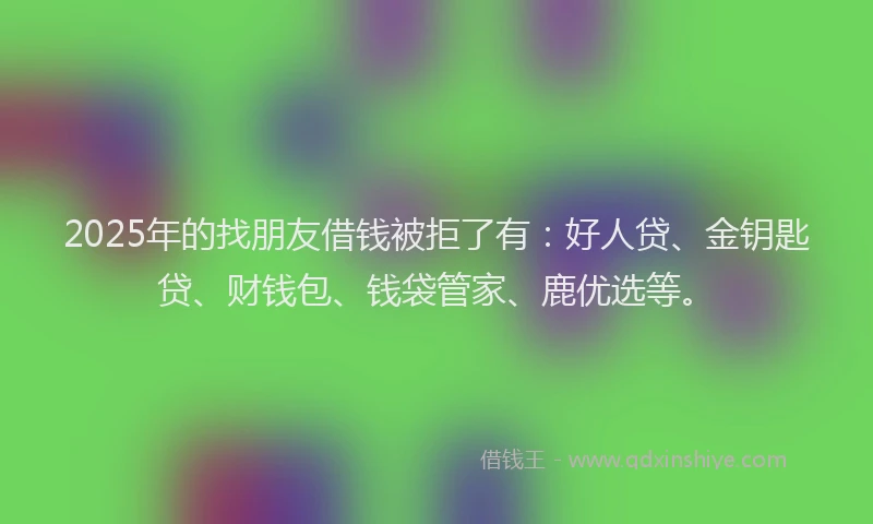2025年的找朋友借钱被拒了有：好人贷、金钥匙贷、财钱包、钱袋管家、鹿优选等。