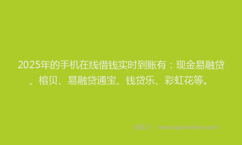2025年的手机在线借钱实时到账有：现金易融贷、榕贝、易融贷通宝、钱贷乐、彩虹花等。