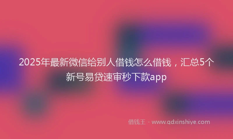 2025年最新微信给别人借钱怎么借钱，汇总5个新号易贷速审秒下款app