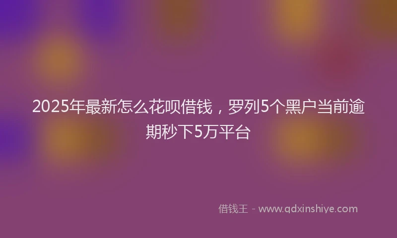 2025年最新怎么花呗借钱，罗列5个黑户当前逾期秒下5万平台