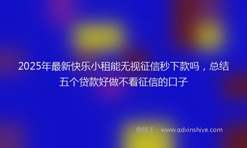 2025年最新快乐小租能无视征信秒下款吗，总结五个贷款好做不看征信的口子