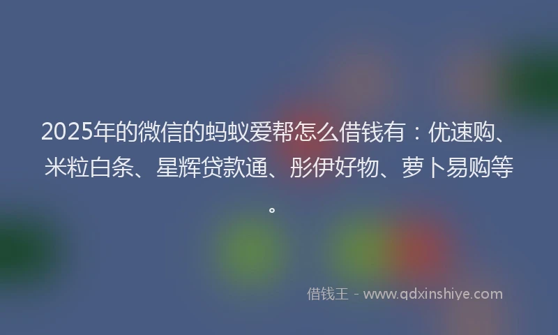 2025年的微信的蚂蚁爱帮怎么借钱有：优速购、米粒白条、星辉贷款通、彤伊好物、萝卜易购等。