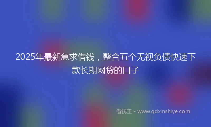 2025年最新急求借钱，整合五个无视负债快速下款长期网贷的口子