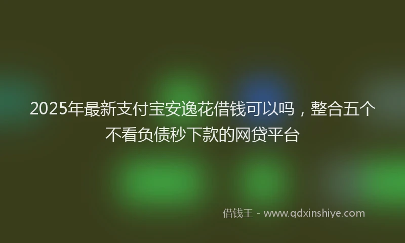 2025年最新支付宝安逸花借钱可以吗，整合五个不看负债秒下款的网贷平台