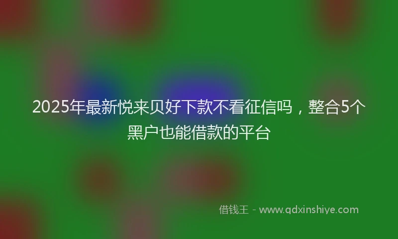 2025年最新悦来贝好下款不看征信吗，整合5个黑户也能借款的平台