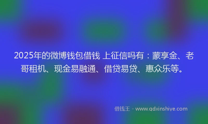 2025年的微博钱包借钱 上征信吗有：蒙享金、老哥租机、现金易融通、借贷易贷、惠众乐等。