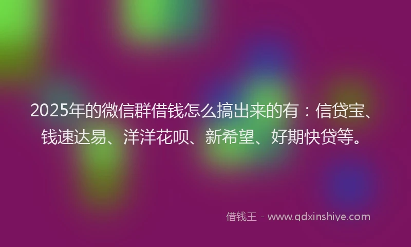 2025年的微信群借钱怎么搞出来的有：信贷宝、钱速达易、洋洋花呗、新希望、好期快贷等。