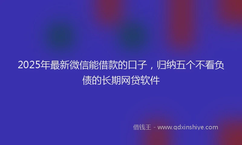 2025年最新微信能借款的口子，归纳五个不看负债的长期网贷软件