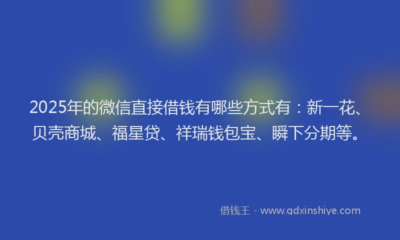 2025年的微信直接借钱有哪些方式有：新一花、贝壳商城、福星贷、祥瑞钱包宝、瞬下分期等。