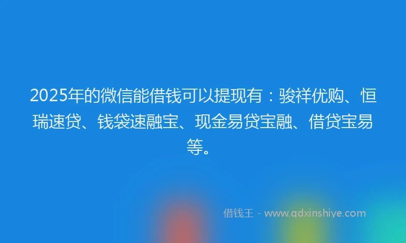 2025年的微信能借钱可以提现有：骏祥优购、恒瑞速贷、钱袋速融宝、现金易贷宝融、借贷宝易等。