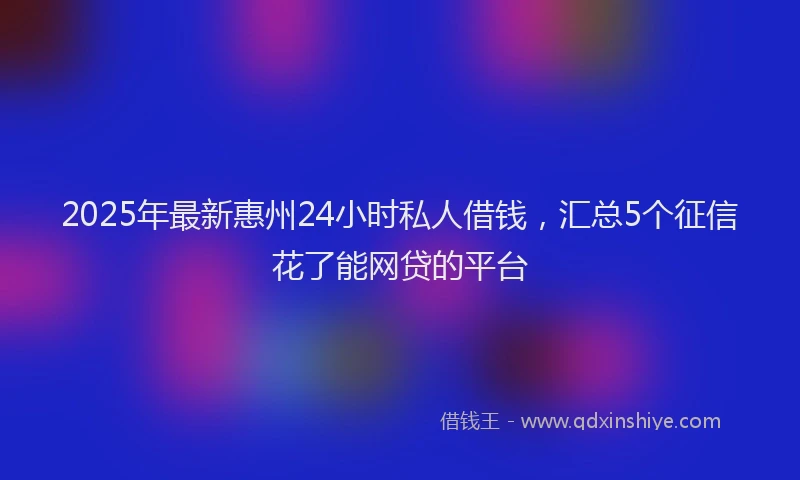 2025年最新惠州24小时私人借钱，汇总5个征信花了能网贷的平台