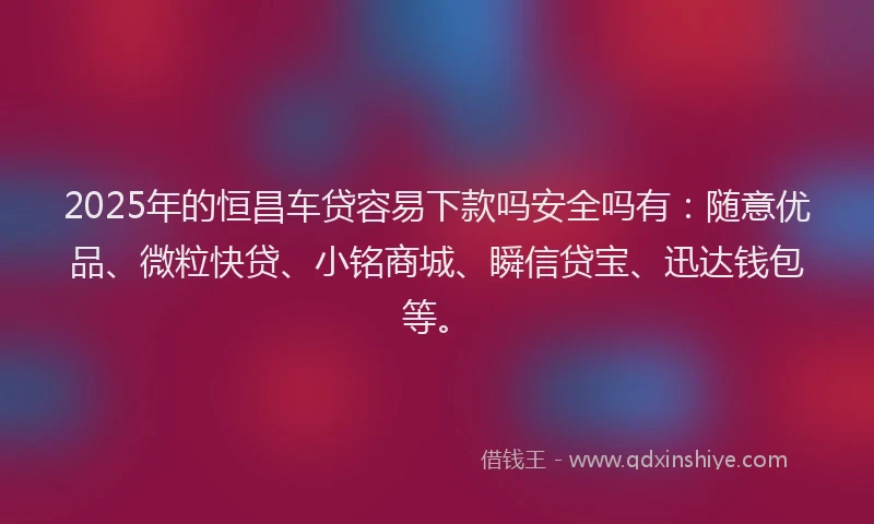 2025年的恒昌车贷容易下款吗安全吗有：随意优品、微粒快贷、小铭商城、瞬信贷宝、迅达钱包等。