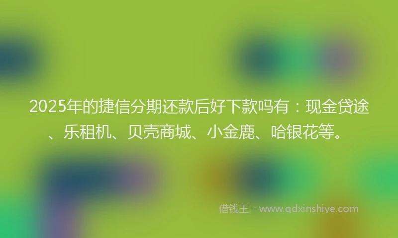 2025年的捷信分期还款后好下款吗有：现金贷途、乐租机、贝壳商城、小金鹿、哈银花等。