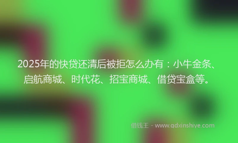 2025年的快贷还清后被拒怎么办有：小牛金条、启航商城、时代花、招宝商城、借贷宝盒等。