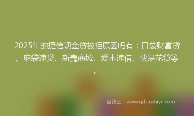 2025年的捷信现金贷被拒原因吗有：口袋财富贷、麻袋速贷、新鑫商城、爱木速借、快易花贷等。