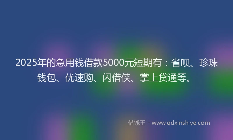 2025年的急用钱借款5000元短期有：省呗、珍珠钱包、优速购、闪借侠、掌上贷通等。