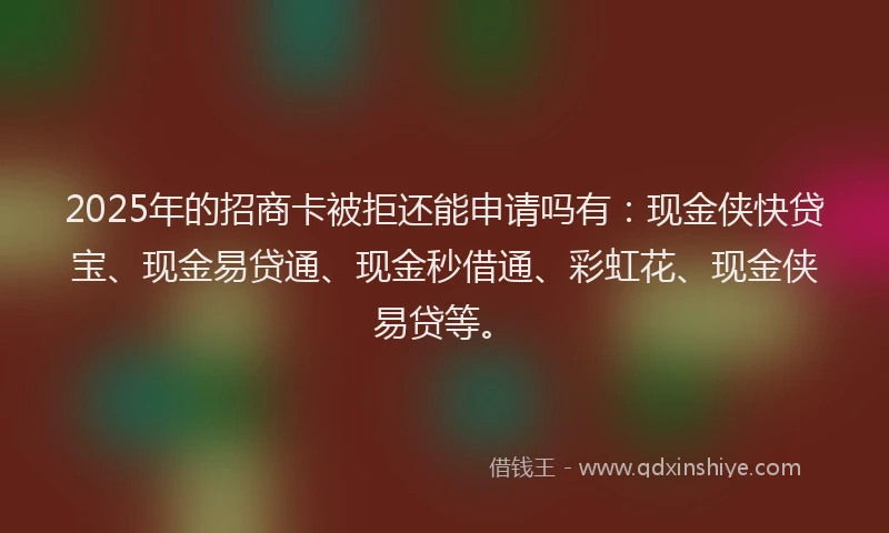 2025年的招商卡被拒还能申请吗有：现金侠快贷宝、现金易贷通、现金秒借通、彩虹花、现金侠易贷等。