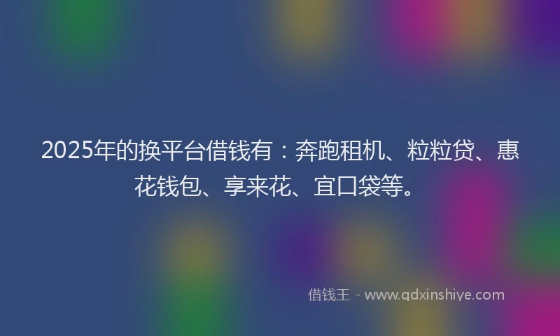 2025年的换平台借钱有：奔跑租机、粒粒贷、惠花钱包、享来花、宜口袋等。