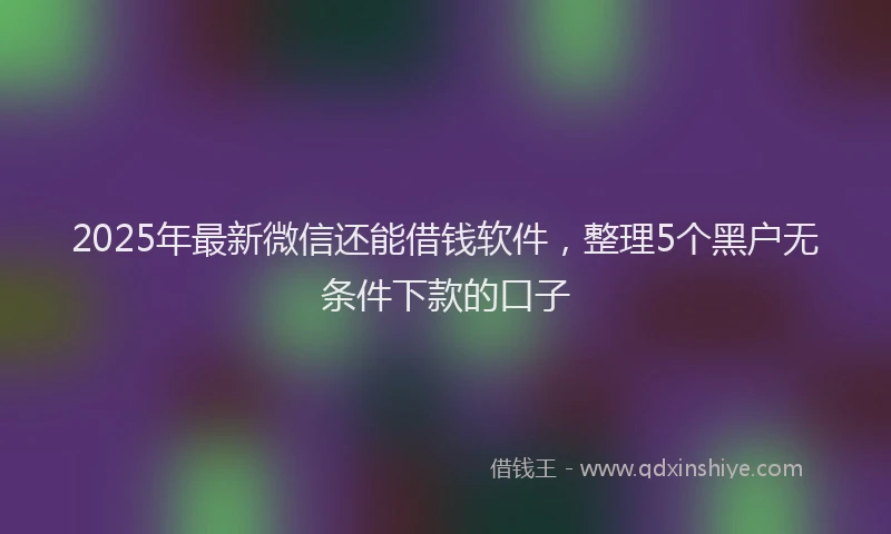 2025年最新微信还能借钱软件，整理5个黑户无条件下款的口子