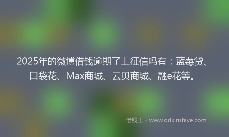 2025年的微博借钱逾期了上征信吗有：蓝莓贷、口袋花、Max商城、云贝商城、融e花等。