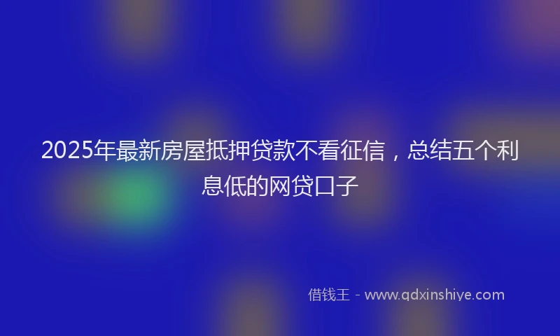 2025年最新房屋抵押贷款不看征信，总结五个利息低的网贷口子