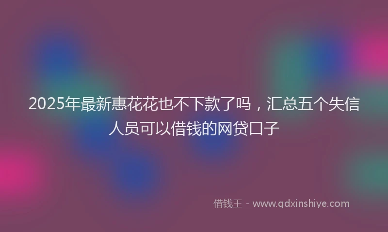 2025年最新惠花花也不下款了吗，汇总五个失信人员可以借钱的网贷口子