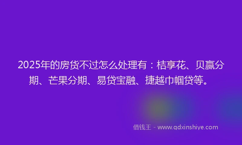 2025年的房货不过怎么处理有：桔享花、贝赢分期、芒果分期、易贷宝融、捷越巾帼贷等。