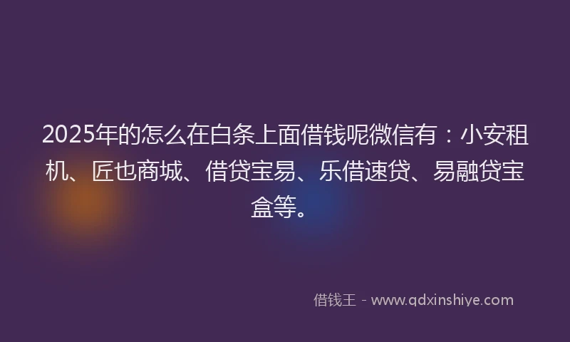 2025年的怎么在白条上面借钱呢微信有：小安租机、匠也商城、借贷宝易、乐借速贷、易融贷宝盒等。