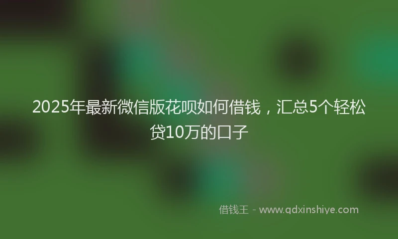 2025年最新微信版花呗如何借钱，汇总5个轻松贷10万的口子