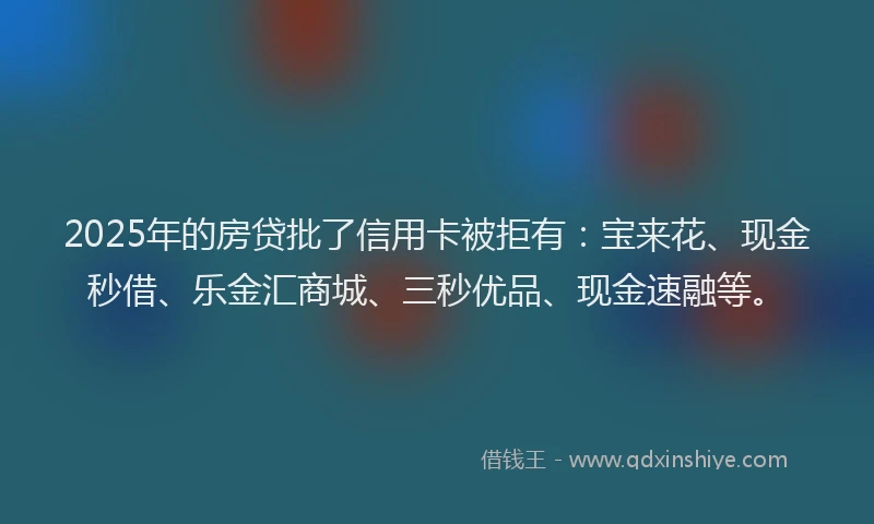 2025年的房贷批了信用卡被拒有：宝来花、现金秒借、乐金汇商城、三秒优品、现金速融等。