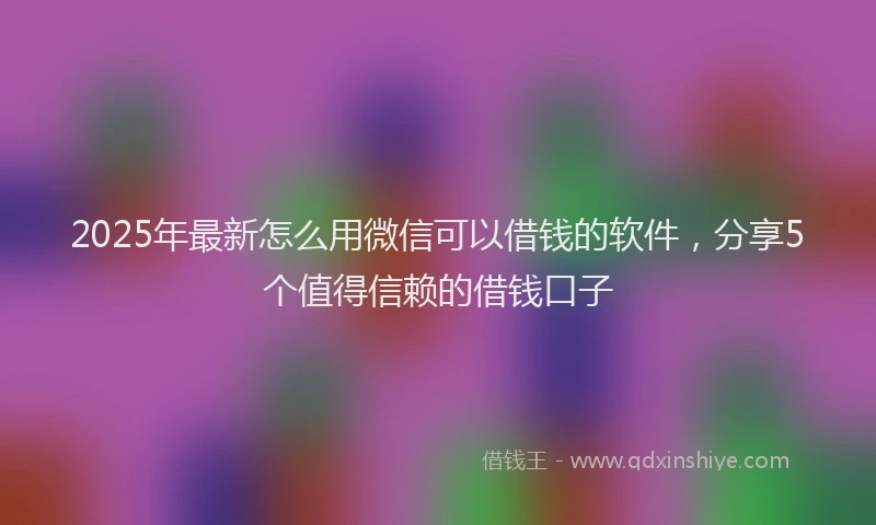 2025年最新怎么用微信可以借钱的软件，分享5个值得信赖的借钱口子