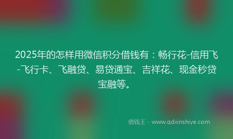 2025年的怎样用微信积分借钱有：畅行花-信用飞-飞行卡、飞融贷、易贷通宝、吉祥花、现金秒贷宝融等。