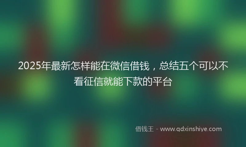 2025年最新怎样能在微信借钱，总结五个可以不看征信就能下款的平台