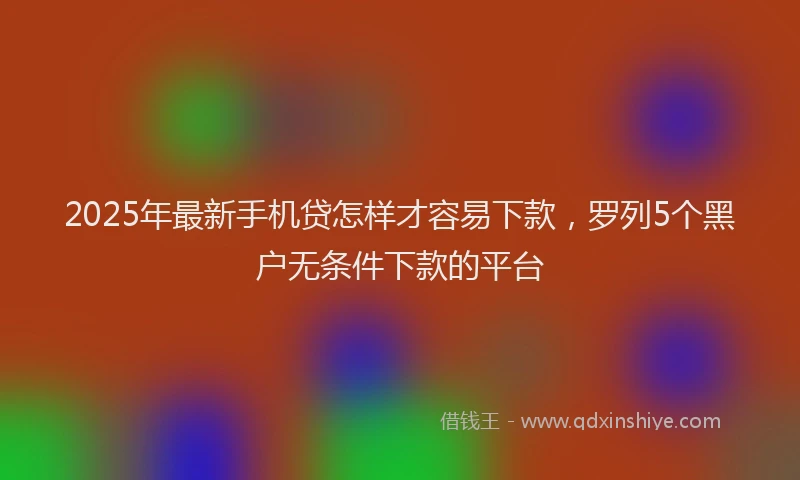 2025年最新手机贷怎样才容易下款，罗列5个黑户无条件下款的平台
