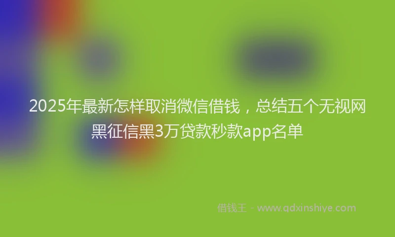 2025年最新怎样取消微信借钱，总结五个无视网黑征信黑3万贷款秒款app名单