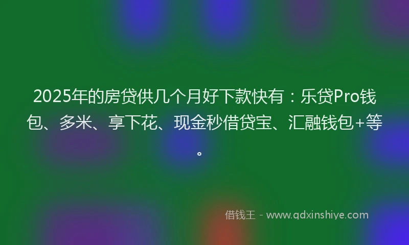 2025年的房贷供几个月好下款快有：乐贷Pro钱包、多米、享下花、现金秒借贷宝、汇融钱包+等。