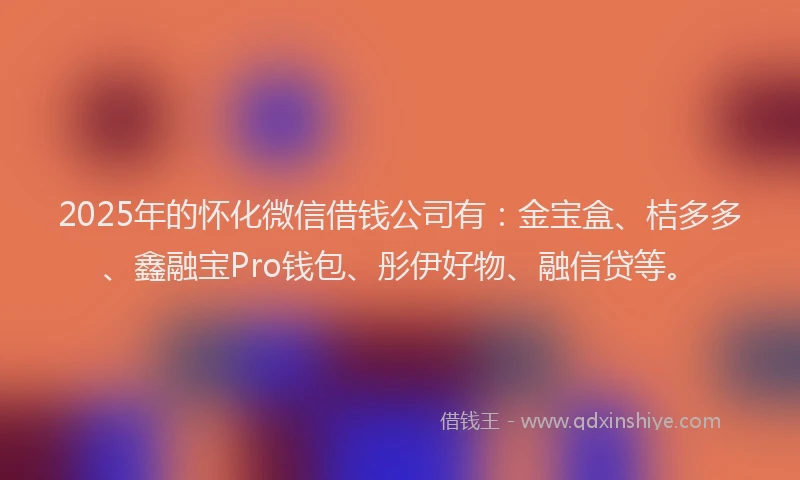 2025年的怀化微信借钱公司有：金宝盒、桔多多、鑫融宝Pro钱包、彤伊好物、融信贷等。