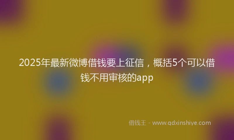 2025年最新微博借钱要上征信，概括5个可以借钱不用审核的app
