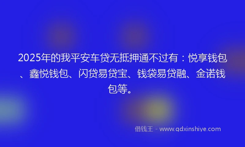 2025年的我平安车贷无抵押通不过有：悦享钱包、鑫悦钱包、闪贷易贷宝、钱袋易贷融、金诺钱包等。