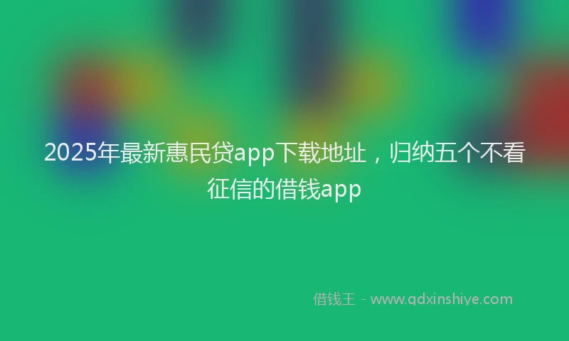 2025年最新惠民贷app下载地址，归纳五个不看征信的借钱app