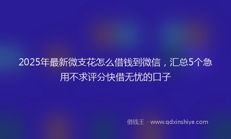 2025年最新微支花怎么借钱到微信，汇总5个急用不求评分快借无忧的口子