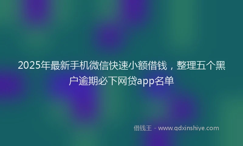 2025年最新手机微信快速小额借钱，整理五个黑户逾期必下网贷app名单