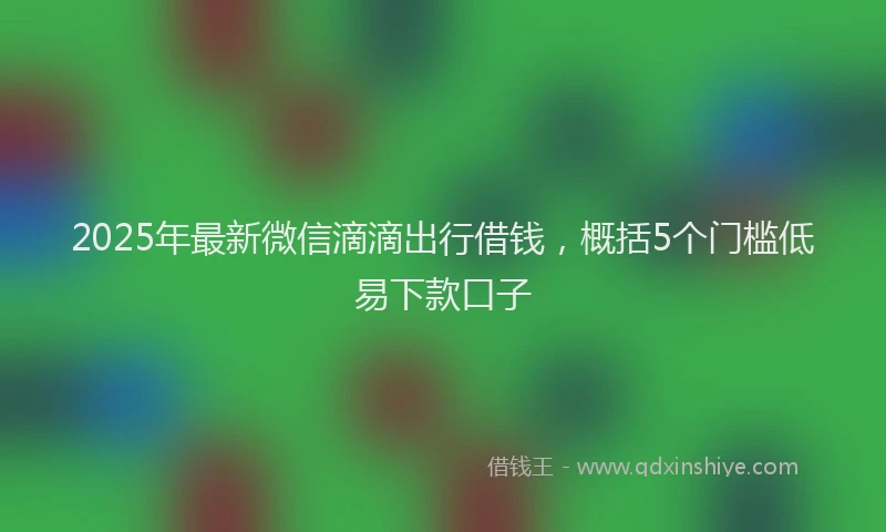 2025年最新微信滴滴出行借钱，概括5个门槛低易下款口子